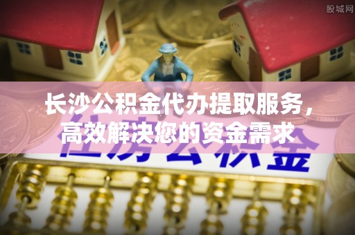 松潘长沙公积金代办提取服务，高效解决您的资金需求