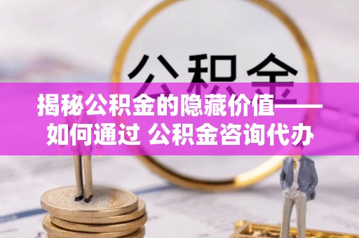 松潘揭秘公积金的隐藏价值——如何通过 公积金咨询代办提取 优化财富管理