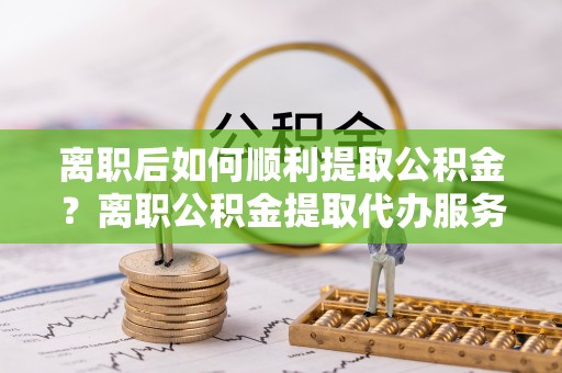 松潘离职后如何顺利提取公积金？离职公积金提取代办服务帮你搞定！