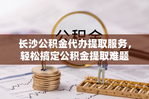 松潘长沙公积金代办提取服务，轻松搞定公积金提取难题
