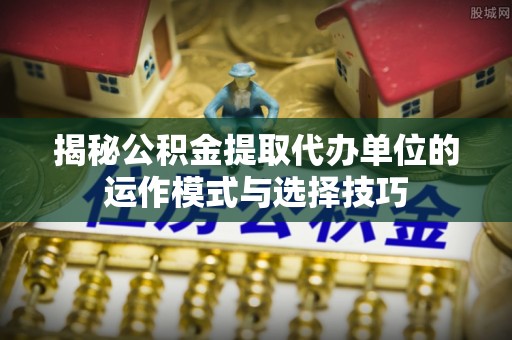松潘揭秘公积金提取代办单位的运作模式与选择技巧
