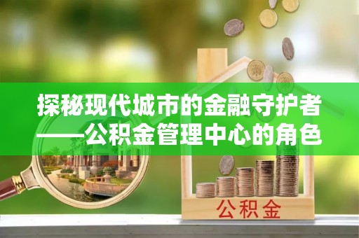 松潘探秘现代城市的金融守护者——公积金管理中心的角色与使命