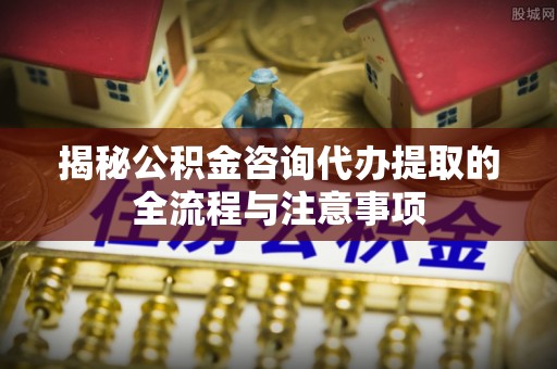 松潘揭秘公积金咨询代办提取的全流程与注意事项