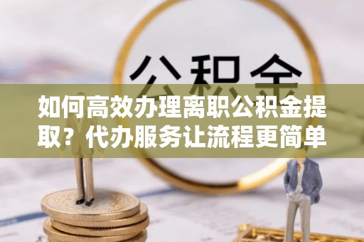 松潘如何高效办理离职公积金提取？代办服务让流程更简单