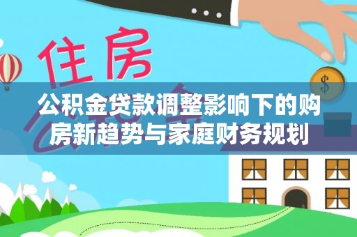 松潘公积金贷款调整影响下的购房新趋势与家庭财务规划