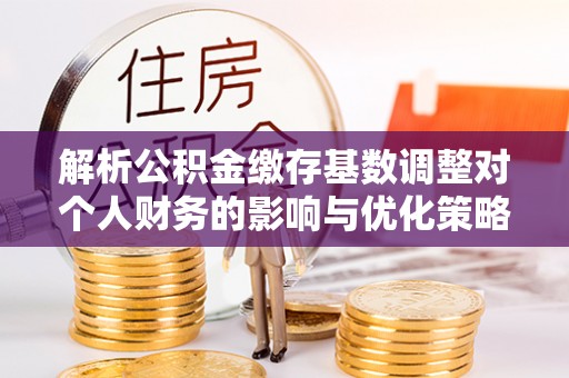 松潘解析公积金缴存基数调整对个人财务的影响与优化策略