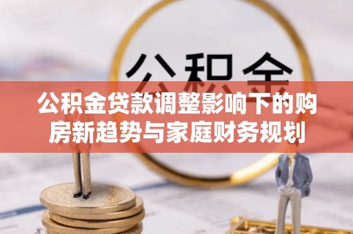 松潘公积金贷款调整影响下的购房新趋势与家庭财务规划