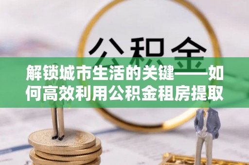 松潘解锁城市生活的关键——如何高效利用公积金租房提取实现居住自由