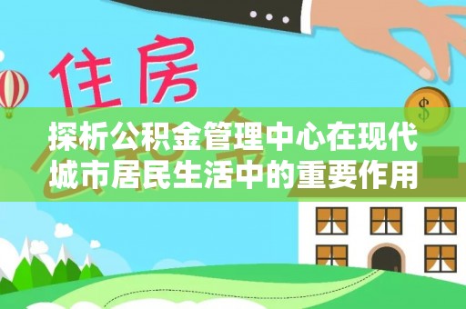 松潘探析公积金管理中心在现代城市居民生活中的重要作用